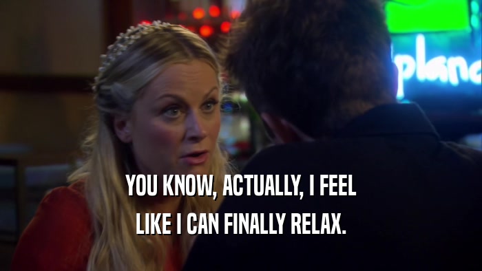 YOU KNOW, ACTUALLY, I FEEL LIKE I CAN FINALLY RELAX. 