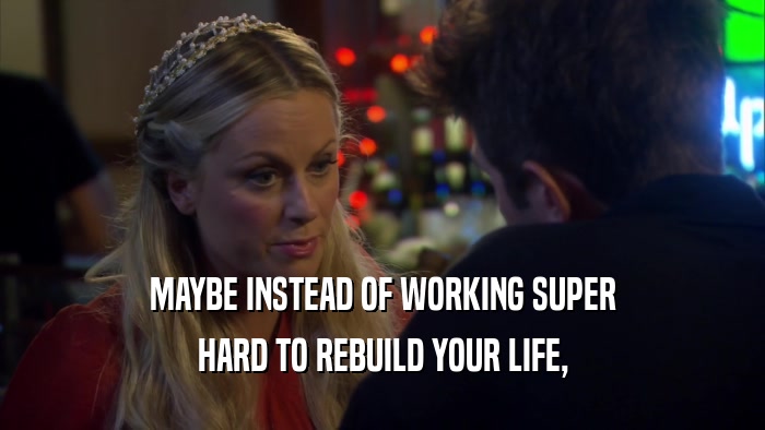 MAYBE INSTEAD OF WORKING SUPER HARD TO REBUILD YOUR LIFE, 