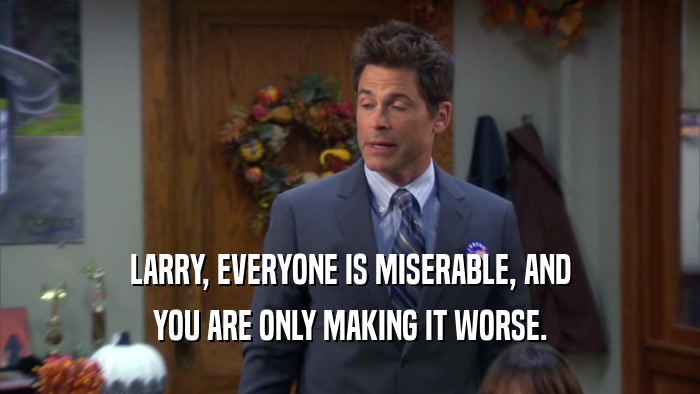 LARRY, EVERYONE IS MISERABLE, AND YOU ARE ONLY MAKING IT WORSE. 