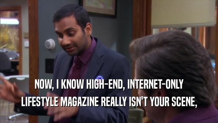 NOW, I KNOW HIGH-END, INTERNET-ONLY LIFESTYLE MAGAZINE REALLY ISN'T YOUR SCENE, 