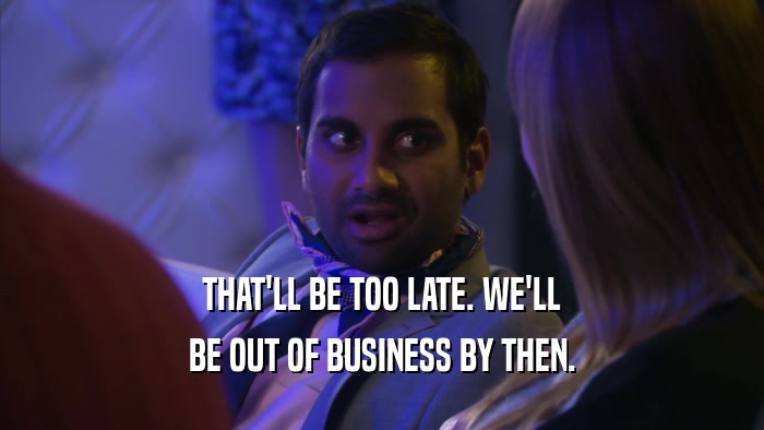 THAT'LL BE TOO LATE. WE'LL BE OUT OF BUSINESS BY THEN. 