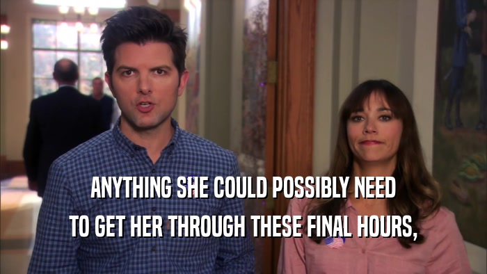 ANYTHING SHE COULD POSSIBLY NEED TO GET HER THROUGH THESE FINAL HOURS, 