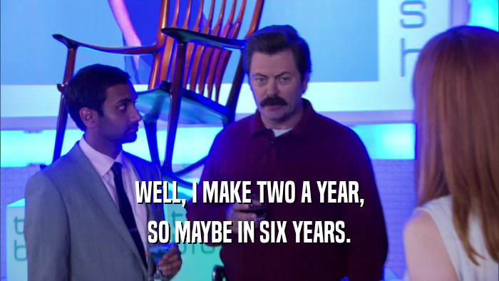 WELL, I MAKE TWO A YEAR, SO MAYBE IN SIX YEARS. 