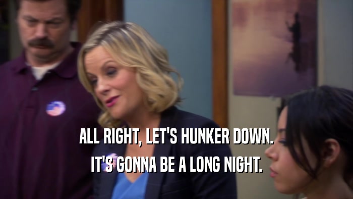 ALL RIGHT, LET'S HUNKER DOWN. IT'S GONNA BE A LONG NIGHT. 