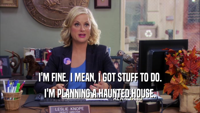 I'M FINE. I MEAN, I GOT STUFF TO DO. I'M PLANNING A HAUNTED HOUSE. 