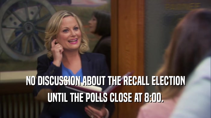NO DISCUSSION ABOUT THE RECALL ELECTION UNTIL THE POLLS CLOSE AT 8:00. 