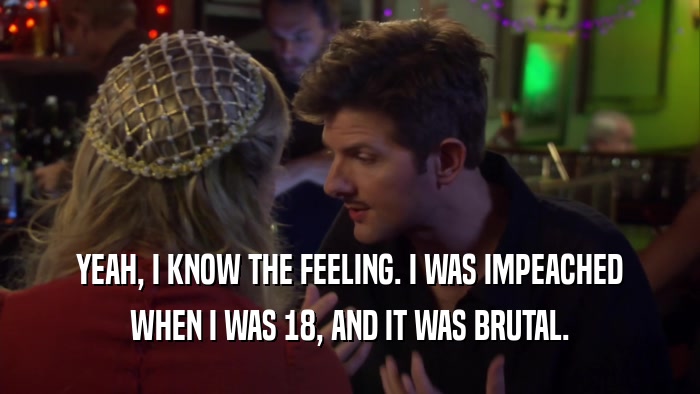 YEAH, I KNOW THE FEELING. I WAS IMPEACHED WHEN I WAS 18, AND IT WAS BRUTAL. 