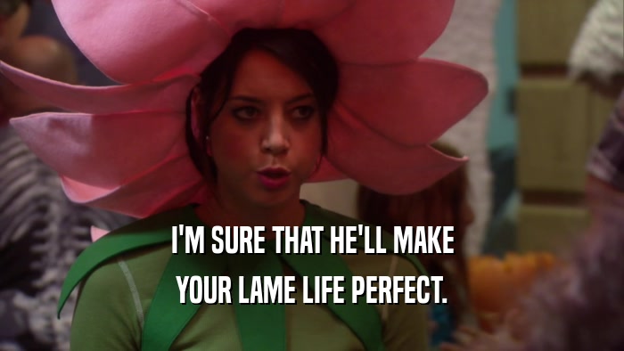 I'M SURE THAT HE'LL MAKE YOUR LAME LIFE PERFECT. 