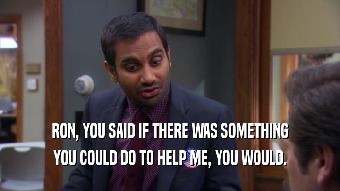 RON, YOU SAID IF THERE WAS SOMETHING YOU COULD DO TO HELP ME, YOU WOULD. 