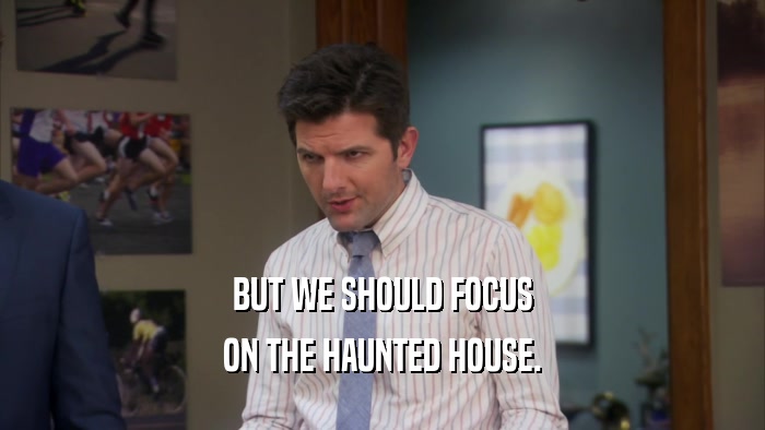 BUT WE SHOULD FOCUS ON THE HAUNTED HOUSE. 