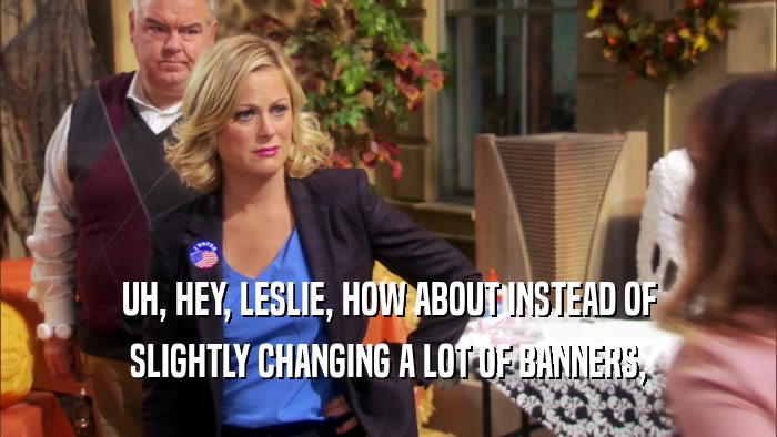 UH, HEY, LESLIE, HOW ABOUT INSTEAD OF SLIGHTLY CHANGING A LOT OF BANNERS, 