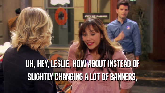 UH, HEY, LESLIE, HOW ABOUT INSTEAD OF SLIGHTLY CHANGING A LOT OF BANNERS, 