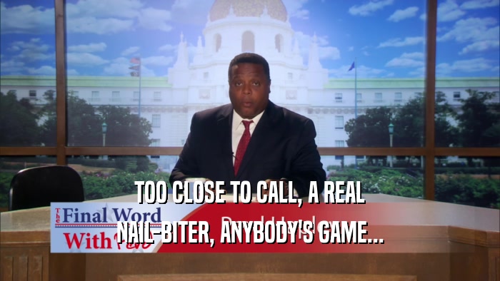 TOO CLOSE TO CALL, A REAL NAIL-BITER, ANYBODY'S GAME... 