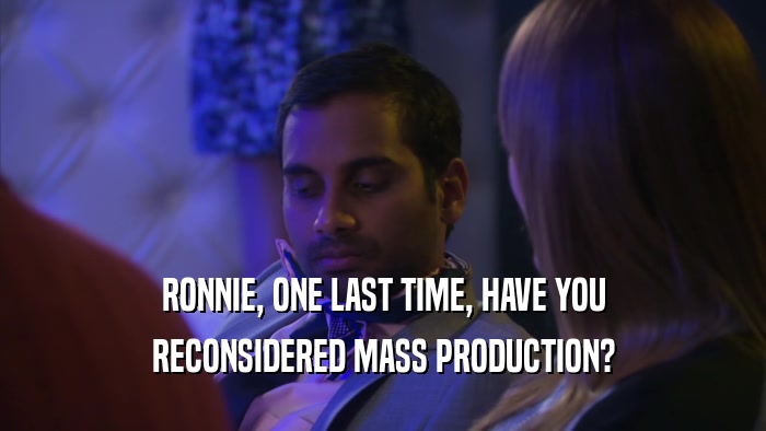 RONNIE, ONE LAST TIME, HAVE YOU RECONSIDERED MASS PRODUCTION? 