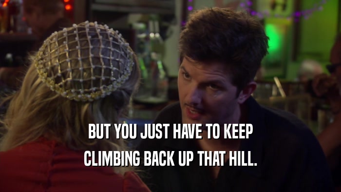 BUT YOU JUST HAVE TO KEEP CLIMBING BACK UP THAT HILL. 