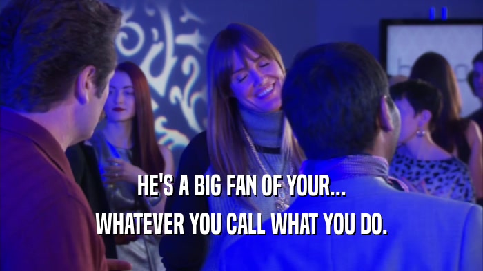 HE'S A BIG FAN OF YOUR... WHATEVER YOU CALL WHAT YOU DO. 