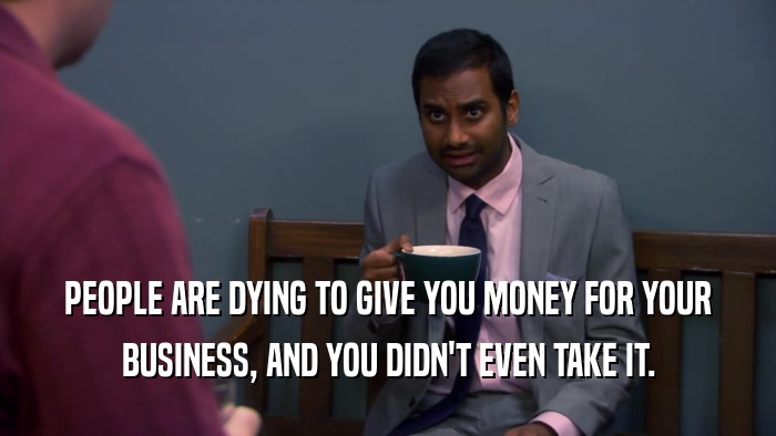 PEOPLE ARE DYING TO GIVE YOU MONEY FOR YOUR BUSINESS, AND YOU DIDN'T EVEN TAKE IT. 