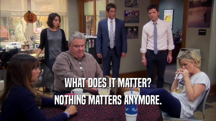 WHAT DOES IT MATTER? NOTHING MATTERS ANYMORE. 
