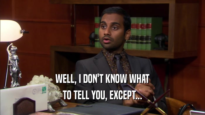 WELL, I DON'T KNOW WHAT TO TELL YOU, EXCEPT... 