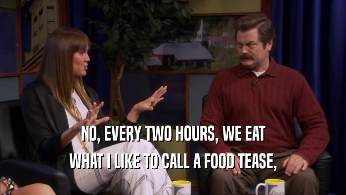 NO, EVERY TWO HOURS, WE EAT WHAT I LIKE TO CALL A FOOD TEASE, 