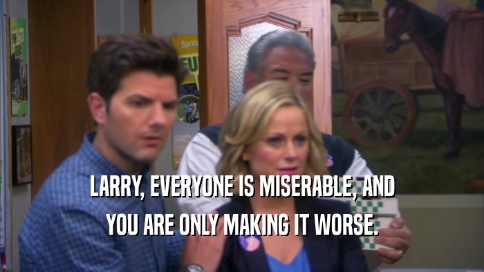 LARRY, EVERYONE IS MISERABLE, AND YOU ARE ONLY MAKING IT WORSE. 