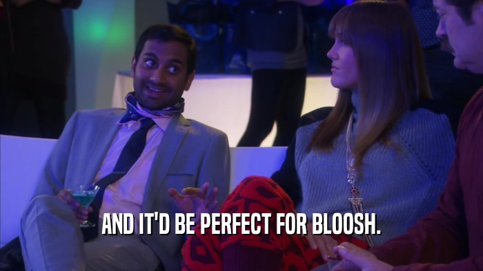 AND IT'D BE PERFECT FOR BLOOSH.  