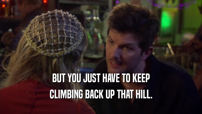 BUT YOU JUST HAVE TO KEEP CLIMBING BACK UP THAT HILL. 