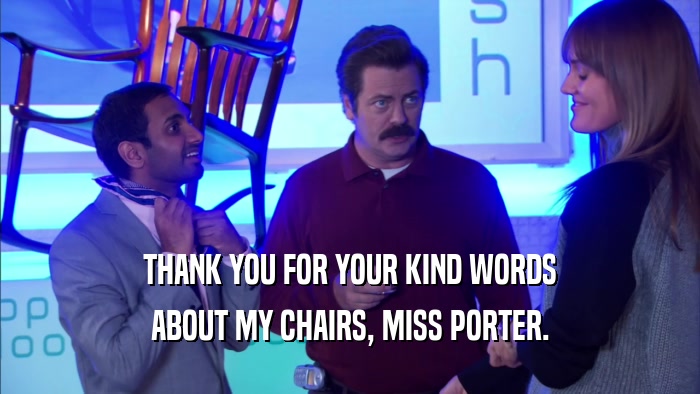 THANK YOU FOR YOUR KIND WORDS ABOUT MY CHAIRS, MISS PORTER. 