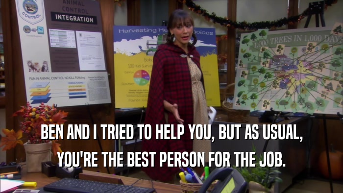 BEN AND I TRIED TO HELP YOU, BUT AS USUAL, YOU'RE THE BEST PERSON FOR THE JOB. 