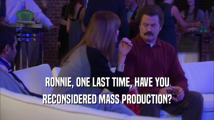 RONNIE, ONE LAST TIME, HAVE YOU RECONSIDERED MASS PRODUCTION? 