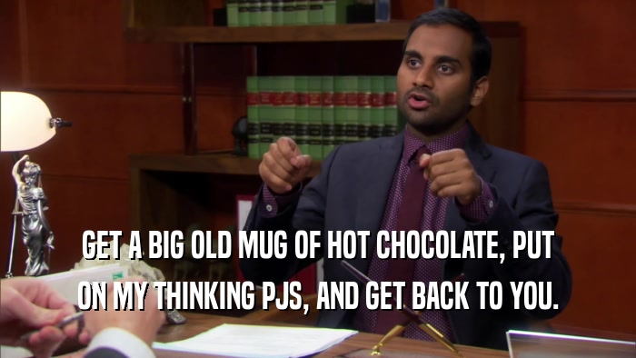 GET A BIG OLD MUG OF HOT CHOCOLATE, PUT ON MY THINKING PJS, AND GET BACK TO YOU. 