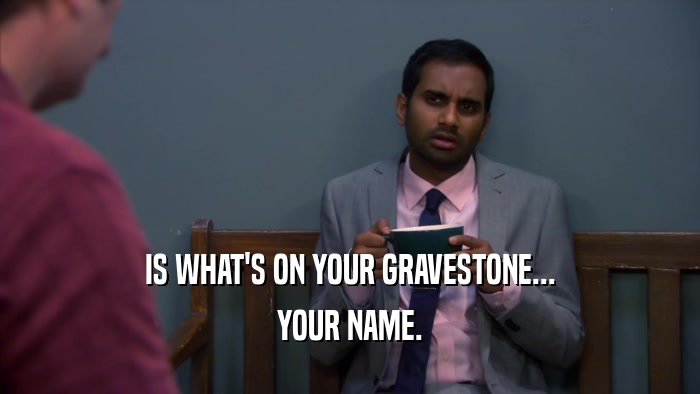 IS WHAT'S ON YOUR GRAVESTONE... YOUR NAME. 