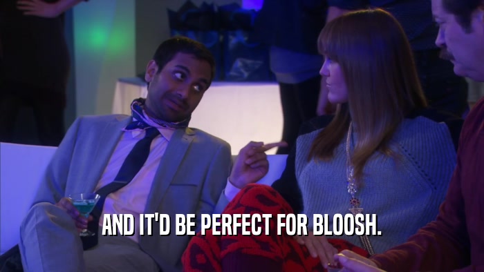 AND IT'D BE PERFECT FOR BLOOSH.  