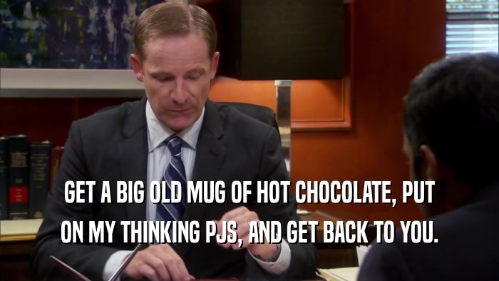 GET A BIG OLD MUG OF HOT CHOCOLATE, PUT ON MY THINKING PJS, AND GET BACK TO YOU. 