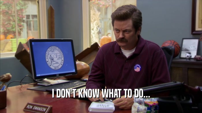 I DON'T KNOW WHAT TO DO...  