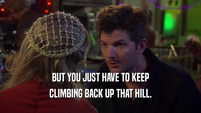 BUT YOU JUST HAVE TO KEEP CLIMBING BACK UP THAT HILL. 