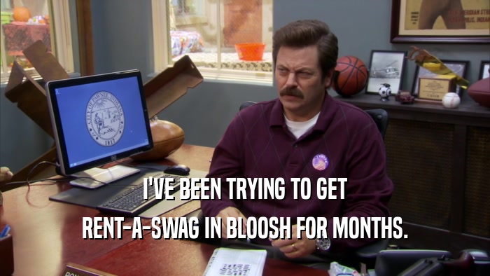 I'VE BEEN TRYING TO GET RENT-A-SWAG IN BLOOSH FOR MONTHS. 