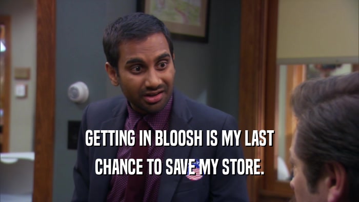 GETTING IN BLOOSH IS MY LAST CHANCE TO SAVE MY STORE. 