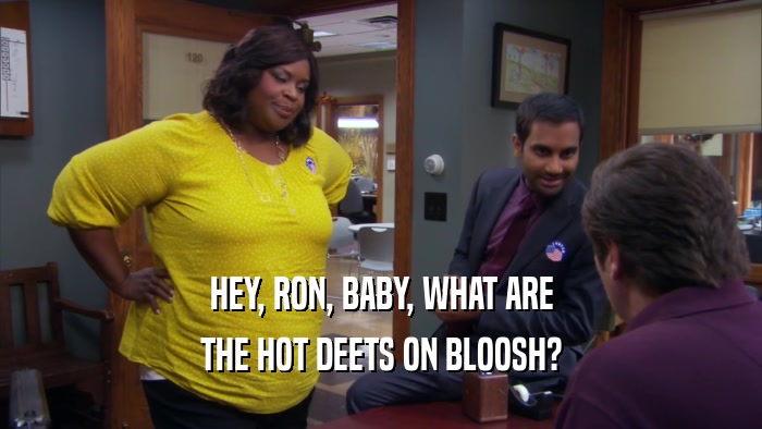 HEY, RON, BABY, WHAT ARE THE HOT DEETS ON BLOOSH? 