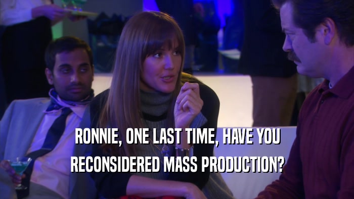RONNIE, ONE LAST TIME, HAVE YOU RECONSIDERED MASS PRODUCTION? 