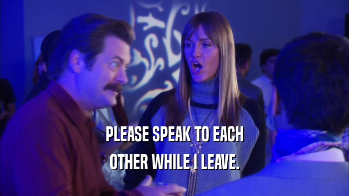 PLEASE SPEAK TO EACH OTHER WHILE I LEAVE. 