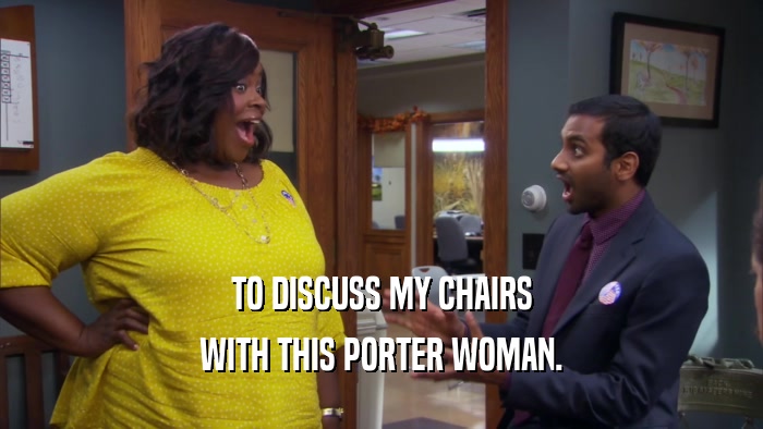 TO DISCUSS MY CHAIRS WITH THIS PORTER WOMAN. 
