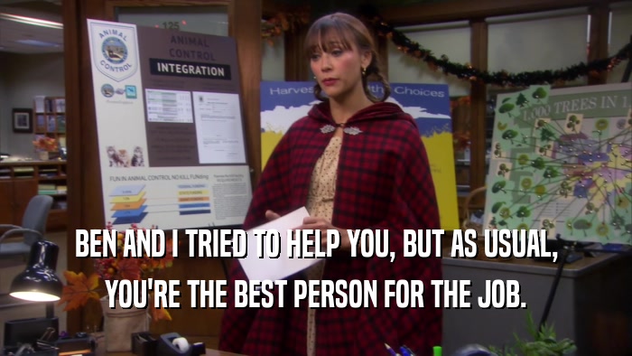 BEN AND I TRIED TO HELP YOU, BUT AS USUAL, YOU'RE THE BEST PERSON FOR THE JOB. 