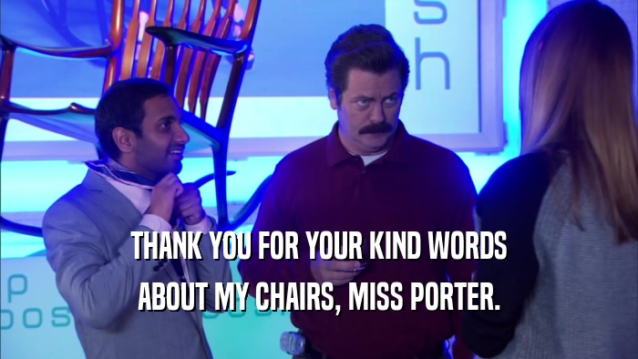 THANK YOU FOR YOUR KIND WORDS ABOUT MY CHAIRS, MISS PORTER. 