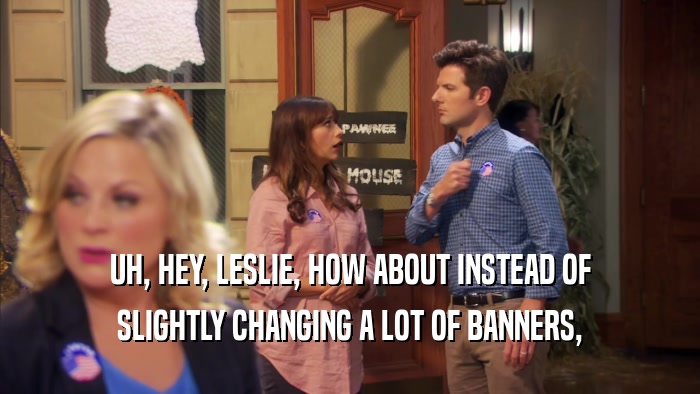 UH, HEY, LESLIE, HOW ABOUT INSTEAD OF SLIGHTLY CHANGING A LOT OF BANNERS, 