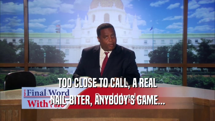 TOO CLOSE TO CALL, A REAL NAIL-BITER, ANYBODY'S GAME... 