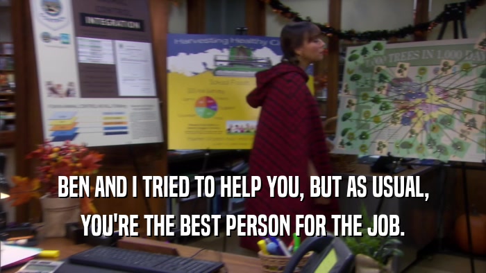 BEN AND I TRIED TO HELP YOU, BUT AS USUAL, YOU'RE THE BEST PERSON FOR THE JOB. 