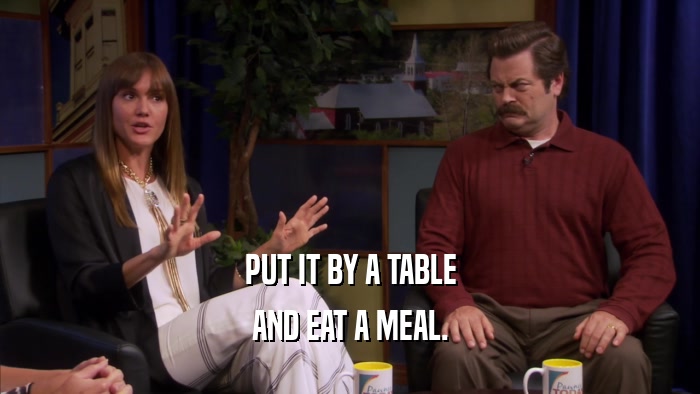 PUT IT BY A TABLE AND EAT A MEAL. 