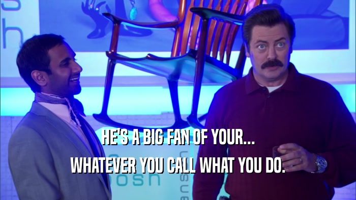 HE'S A BIG FAN OF YOUR... WHATEVER YOU CALL WHAT YOU DO. 