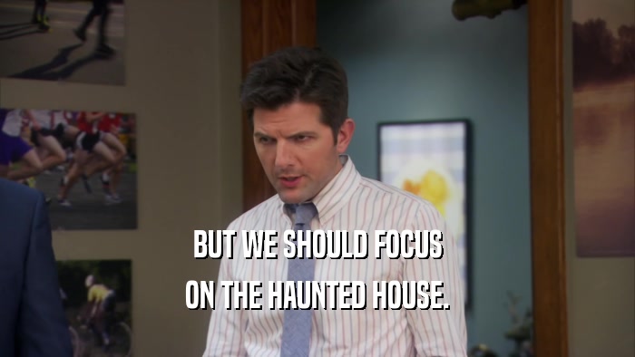 BUT WE SHOULD FOCUS ON THE HAUNTED HOUSE. 